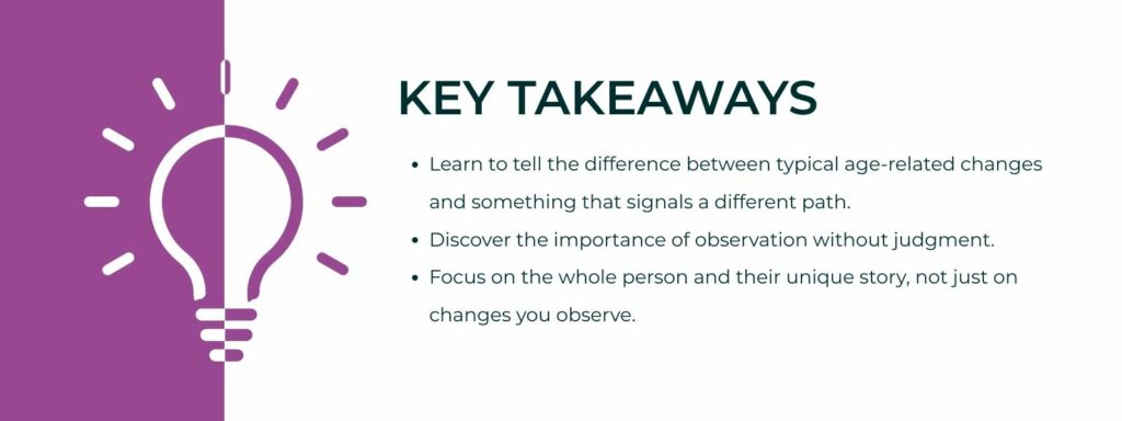infographic that says 'Key Takeaways
Learn to tell the difference between typical age-related changes and something that signals a different path.
Discover the importance of observation without judgment.
Focus on the whole person and their unique story, not just on changes you observe.'